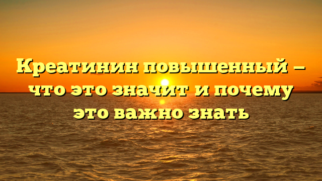 Креатинин повышенный — что это значит и почему это важно знать