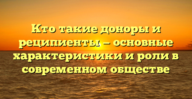 Кто такие доноры и реципиенты — основные характеристики и роли в современном обществе