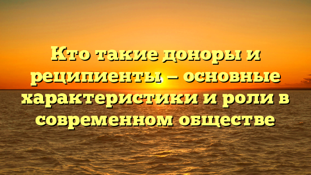 Кто такие доноры и реципиенты — основные характеристики и роли в современном обществе