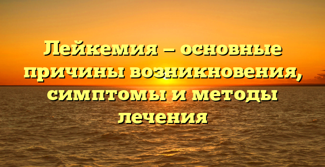 Лейкемия — основные причины возникновения, симптомы и методы лечения