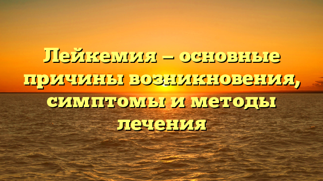 Лейкемия — основные причины возникновения, симптомы и методы лечения