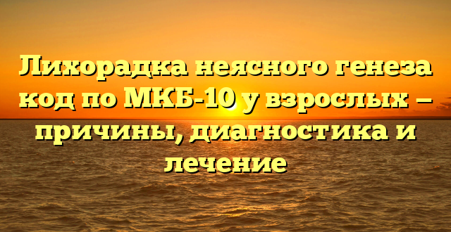 Лихорадка неясного генеза код по МКБ-10 у взрослых — причины, диагностика и лечение