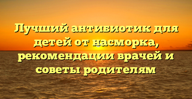 Лучший антибиотик для детей от насморка, рекомендации врачей и советы родителям