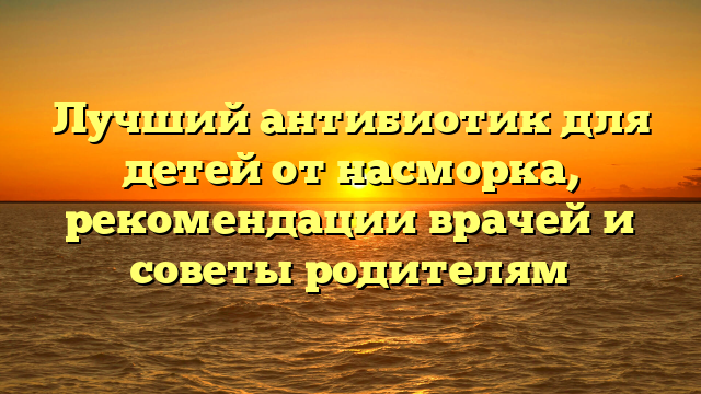 Лучший антибиотик для детей от насморка, рекомендации врачей и советы родителям