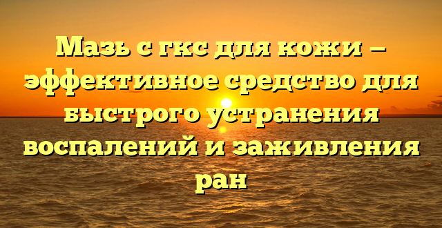 Мазь с гкс для кожи — эффективное средство для быстрого устранения воспалений и заживления ран