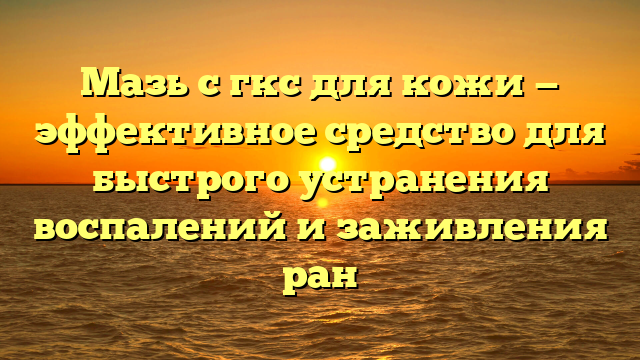 Мазь с гкс для кожи — эффективное средство для быстрого устранения воспалений и заживления ран