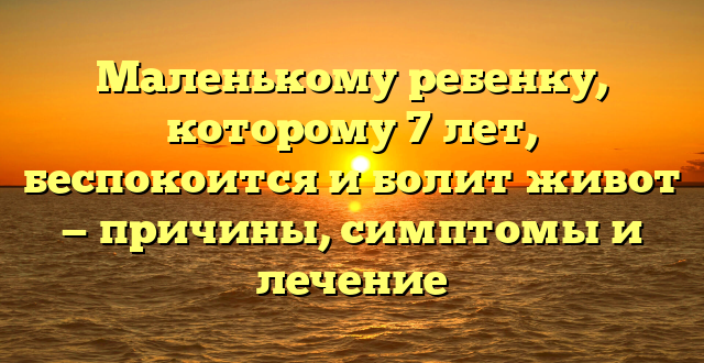 Маленькому ребенку, которому 7 лет, беспокоится и болит живот — причины, симптомы и лечение