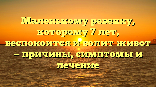 Маленькому ребенку, которому 7 лет, беспокоится и болит живот — причины, симптомы и лечение