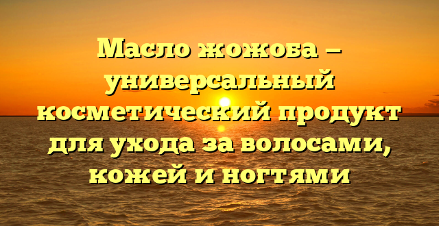 Масло жожоба — универсальный косметический продукт для ухода за волосами, кожей и ногтями