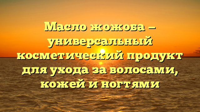 Масло жожоба — универсальный косметический продукт для ухода за волосами, кожей и ногтями