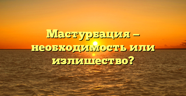 Мастурбация — необходимость или излишество?