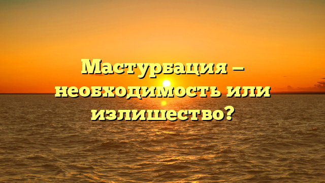 Мастурбация — необходимость или излишество?