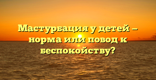 Мастурбация у детей — норма или повод к беспокойству?