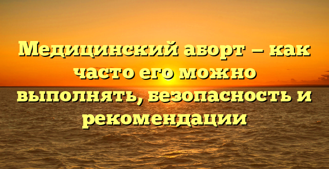 Медицинский аборт — как часто его можно выполнять, безопасность и рекомендации