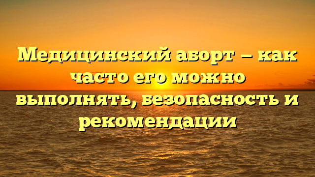 Медицинский аборт — как часто его можно выполнять, безопасность и рекомендации