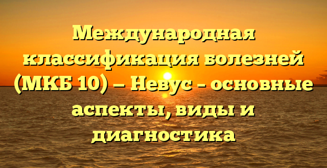 Международная классификация болезней (МКБ 10) — Невус – основные аспекты, виды и диагностика