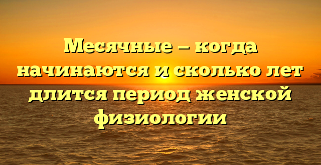 Месячные — когда начинаются и сколько лет длится период женской физиологии