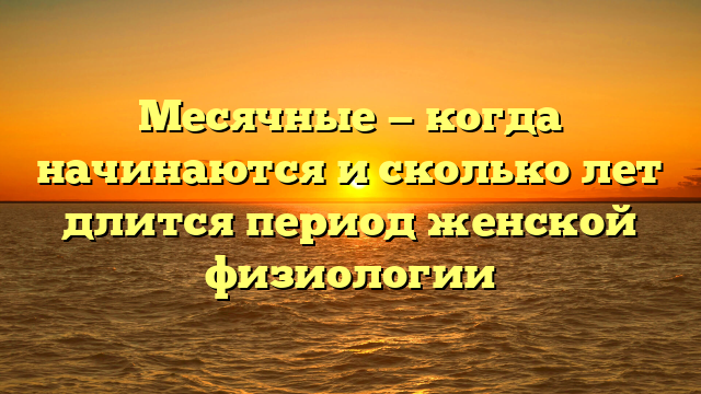 Месячные — когда начинаются и сколько лет длится период женской физиологии