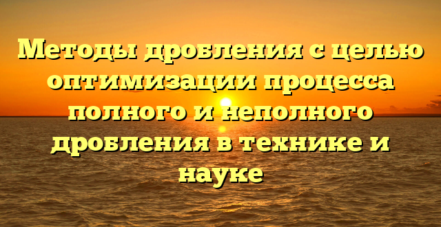 Методы дробления с целью оптимизации процесса полного и неполного дробления в технике и науке