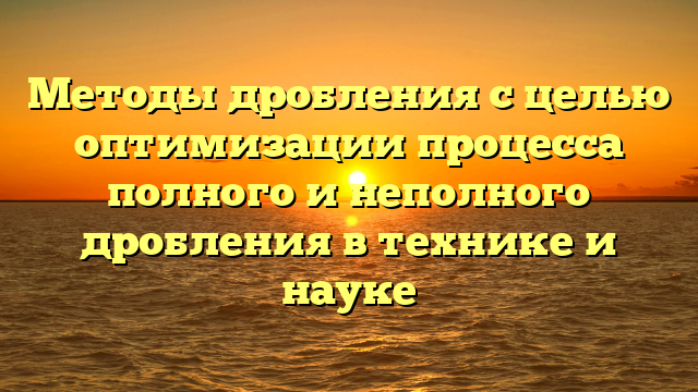 Методы дробления с целью оптимизации процесса полного и неполного дробления в технике и науке