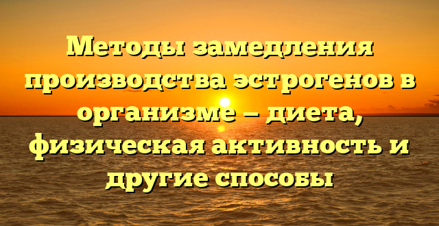 Методы замедления производства эстрогенов в организме — диета, физическая активность и другие способы