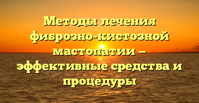 Методы лечения фиброзно-кистозной мастопатии — эффективные средства и процедуры