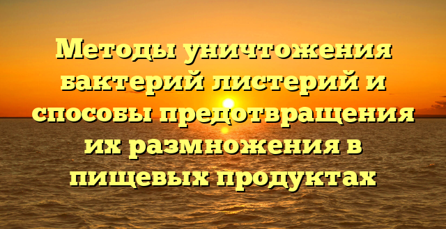 Методы уничтожения бактерий листерий и способы предотвращения их размножения в пищевых продуктах