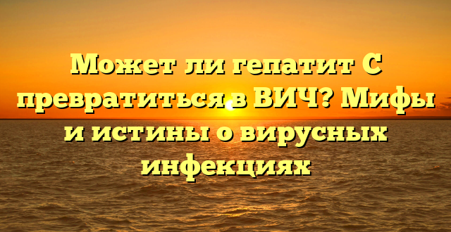 Может ли гепатит С превратиться в ВИЧ? Мифы и истины о вирусных инфекциях