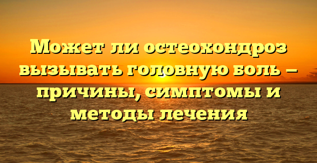 Может ли остеохондроз вызывать головную боль — причины, симптомы и методы лечения