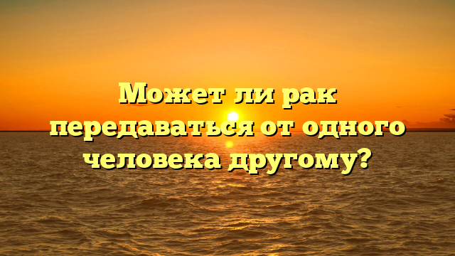 Может ли рак передаваться от одного человека другому?