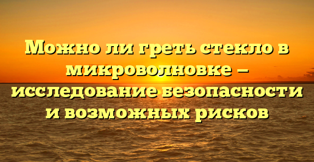 Можно ли греть стекло в микроволновке — исследование безопасности и возможных рисков