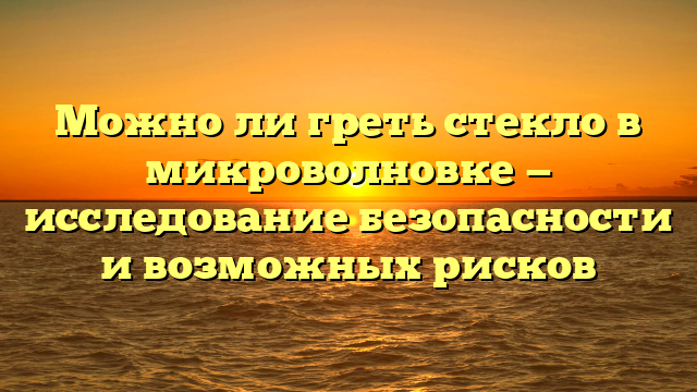 Можно ли греть стекло в микроволновке — исследование безопасности и возможных рисков