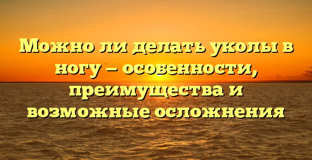 Можно ли делать уколы в ногу — особенности, преимущества и возможные осложнения