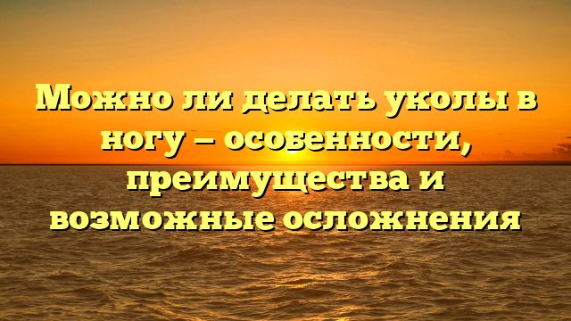 Можно ли делать уколы в ногу — особенности, преимущества и возможные осложнения