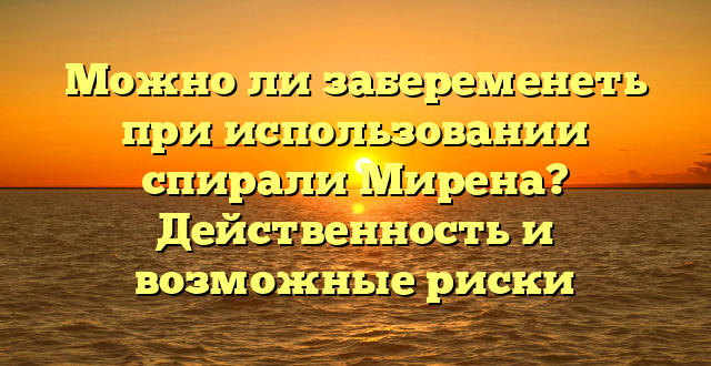 Можно ли забеременеть при использовании спирали Мирена? Действенность и возможные риски