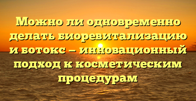 Можно ли одновременно делать биоревитализацию и ботокс — инновационный подход к косметическим процедурам