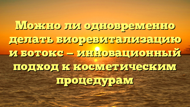 Можно ли одновременно делать биоревитализацию и ботокс — инновационный подход к косметическим процедурам