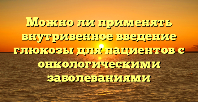 Можно ли применять внутривенное введение глюкозы для пациентов с онкологическими заболеваниями