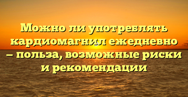 Можно ли употреблять кардиомагнил ежедневно — польза, возможные риски и рекомендации