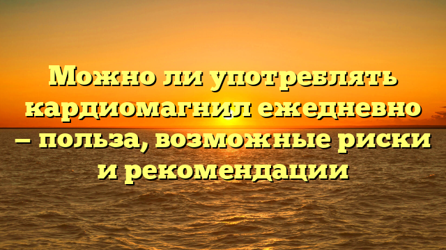 Можно ли употреблять кардиомагнил ежедневно — польза, возможные риски и рекомендации