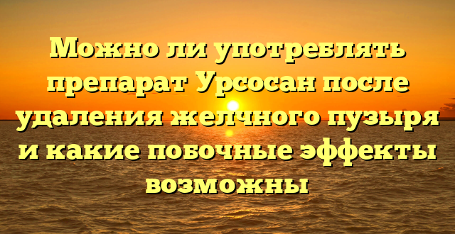 Можно ли употреблять препарат Урсосан после удаления желчного пузыря и какие побочные эффекты возможны