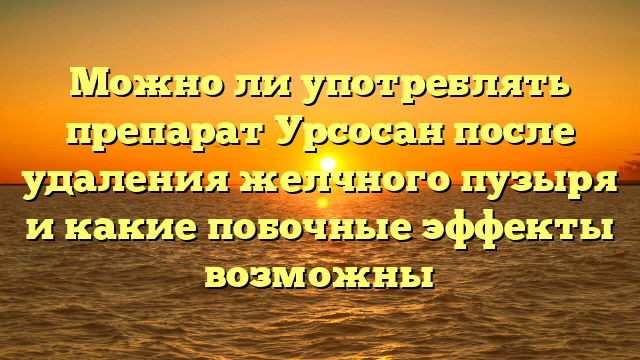 Можно ли употреблять препарат Урсосан после удаления желчного пузыря и какие побочные эффекты возможны