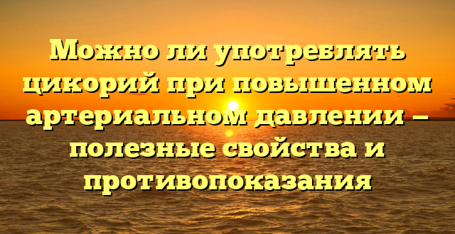 Можно ли употреблять цикорий при повышенном артериальном давлении — полезные свойства и противопоказания