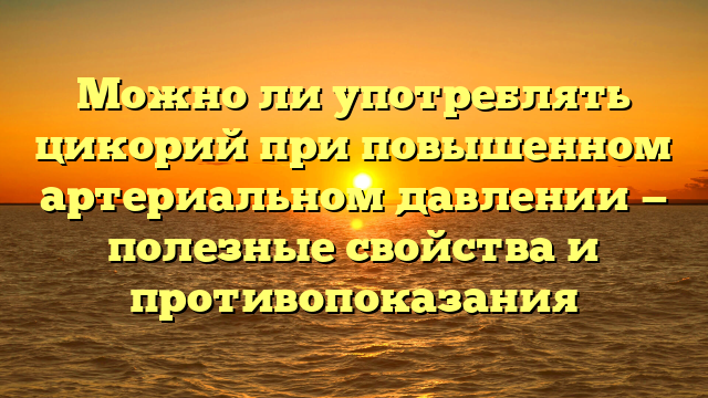 Можно ли употреблять цикорий при повышенном артериальном давлении — полезные свойства и противопоказания