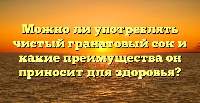 Можно ли употреблять чистый гранатовый сок и какие преимущества он приносит для здоровья?