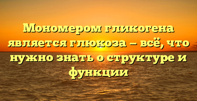 Мономером гликогена является глюкоза — всё, что нужно знать о структуре и функции