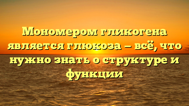 Мономером гликогена является глюкоза — всё, что нужно знать о структуре и функции