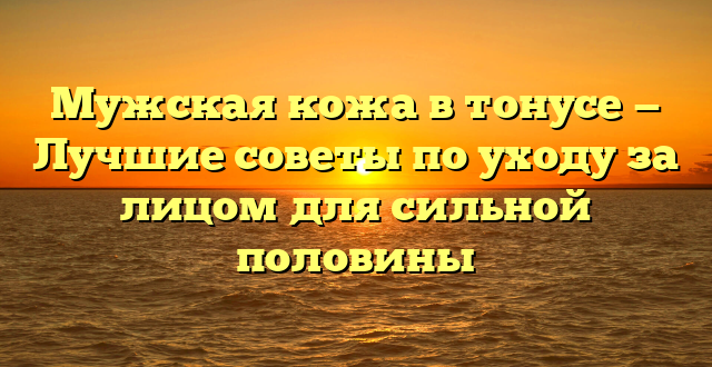 Мужская кожа в тонусе — Лучшие советы по уходу за лицом для сильной половины