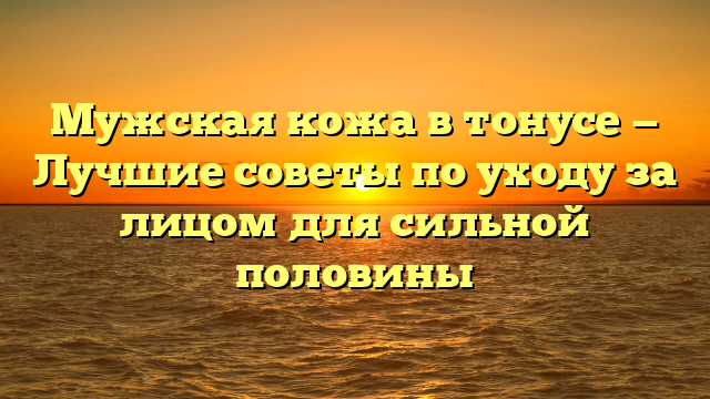 Мужская кожа в тонусе — Лучшие советы по уходу за лицом для сильной половины