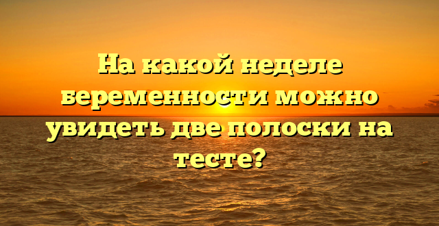 На какой неделе беременности можно увидеть две полоски на тесте?